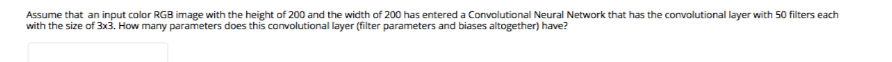 Assume that an input color RGB image with the height of 200 and the width of 200 has entered a Convolutional Neural Network that has the convolutional layer with 50 filters each
with the size of 3x3. How many parameters does this convolutional layer (filter parameters and biases altogether) have?
