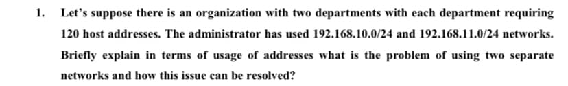 1.
Let's suppose there is an organization with two departments with each department requiring
120 host addresses. The administrator has used 192.168.10.0/24 and 192.168.11.0/24 networks.
Briefly explain in terms of usage of addresses what is the problem of using two separate
networks and how this issue can be resolved?
