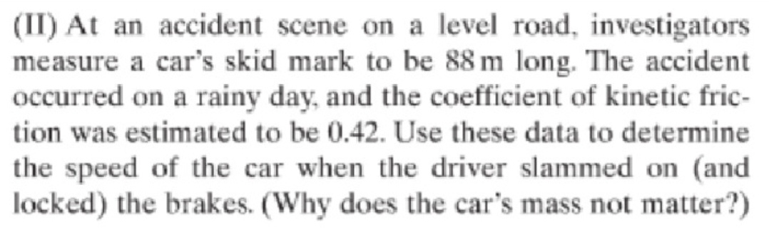 (II) At an accident scene on a level road, investigators
measure a car's skid mark to be 88 m long. The accident
occurred on a rainy day, and the coefficient of kinetic fric-
tion was estimated to be 0.42. Use these data to determine
the speed of the car when the driver slammed on (and
locked) the brakes. (Why does the car's mass not matter?)