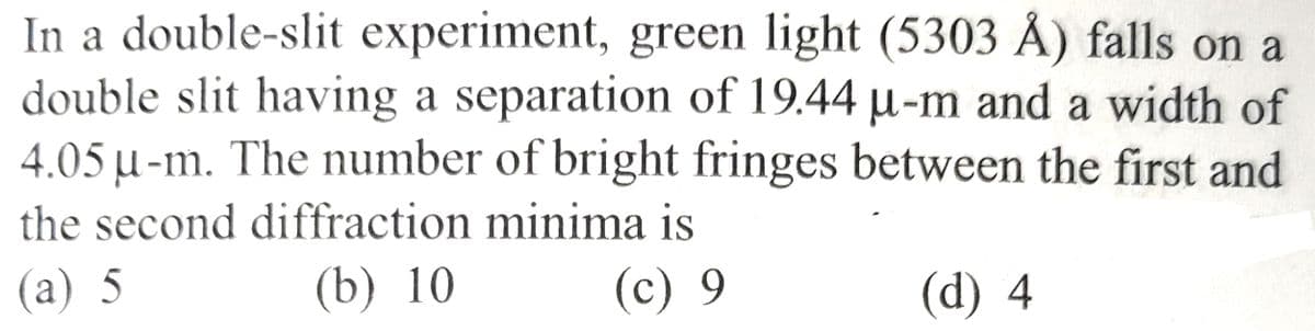 In a double-slit experiment, green light (5303 Å) falls on a
double slit having a separation of 19.44 µ-m and a width of
4.05 µ-m. The number of bright fringes between the first and
the second diffraction minima is
(a) 5
(b) 10
(c) 9
(d) 4