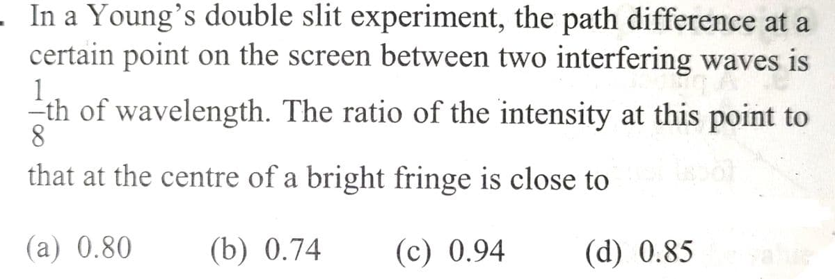 - In a Young's double slit experiment, the path difference at a
certain point on the screen between two interfering waves is
-th of wavelength. The ratio of the intensity at this point to
8
that at the centre of a bright fringe is close to
(a) 0.80
(b) 0.74
(c) 0.94
(d) 0.85