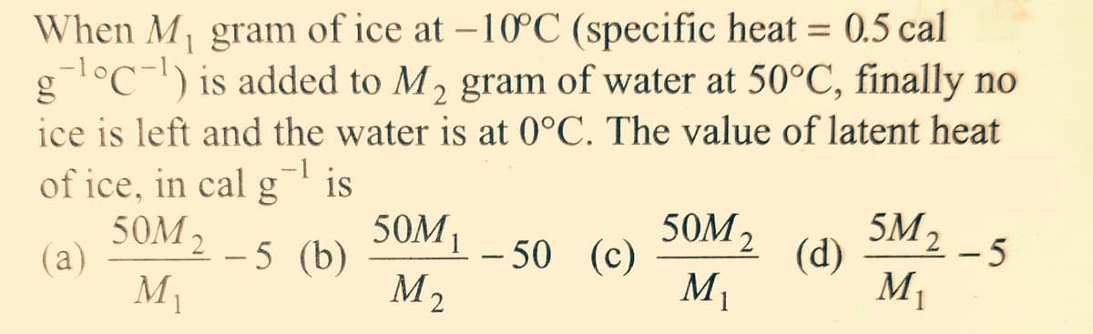 When M₁ gram of ice at -10°C (specific heat = 0.5 cal
g-¹°C-¹) is added to M₂ gram of water at 50°C, finally no
2
ice is left and the water is at 0°C. The value of latent heat
1
of ice, in cal is
50M ₂ - 5 (b)
(a)
My
—1
50M₁ - 50 (c)
M ₂
50M ₂
M₁
1
(d)
5M₂
M₁
-5