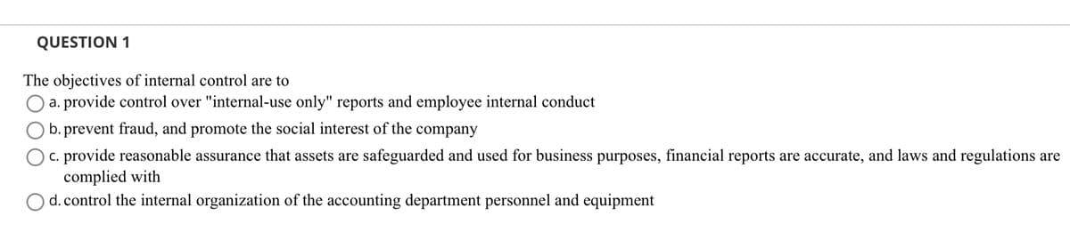 QUESTION 1
The objectives of internal control are to
a. provide control over "internal-use only" reports and employee internal conduct
b. prevent fraud, and promote the social interest of the company
c. provide reasonable assurance that assets are safeguarded and used for business purposes, financial reports are accurate, and laws and regulations are
complied with
d. control the internal organization of the accounting department personnel and equipment