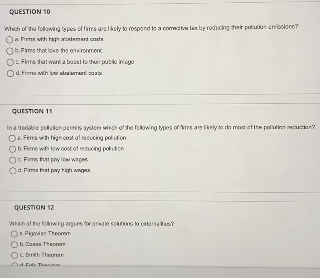 QUESTION 10
Which of the following types of firms are likely to respond to a corrective tax by reducing their pollution emissions?
a. Firms with high abatement costs
b. Firms that love the environment
c. Firms that want a boost to their public image
d. Firms with low abatement costs
QUESTION 11
In a tradable pollution permits system which of the following types of firms are likely to do most of the pollution reduction?
a. Firms with high cost of reducing pollution
b. Firms with low cost of reducing pollution
c. Firms that pay low wages
d. Firms that pay high wages
QUESTION 12
Which of the following argues for private solutions to externalities?
Oa. Pigovian Theorem
b. Coase Theorem
C. Smith Theorem
Od Folk Theorem.