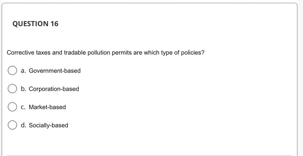 QUESTION 16
Corrective taxes and tradable pollution permits are which type of policies?
a. Government-based
b. Corporation-based
O c. Market-based
d. Socially-based