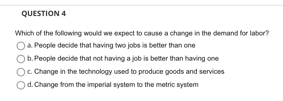 QUESTION 4
Which of the following would we expect to cause a change in the demand for labor?
a. People decide that having two jobs is better than one
b. People decide that not having a job is better than having one
c. Change in the technology used to produce goods and services
d. Change from the imperial system to the metric system