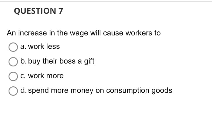 QUESTION 7
An increase in the wage will cause workers to
a. work less
b. buy their boss a gift
c. work more
d. spend more money on consumption goods