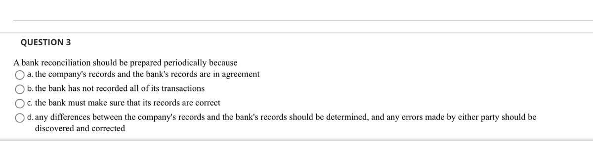 QUESTION 3
A bank reconciliation should be prepared periodically because
a. the company's records and the bank's records are in agreement
b. the bank has not recorded all of its transactions
c. the bank must make sure that its records are correct
d. any differences between the company's records and the bank's records should be determined, and any errors made by either party should be
discovered and corrected