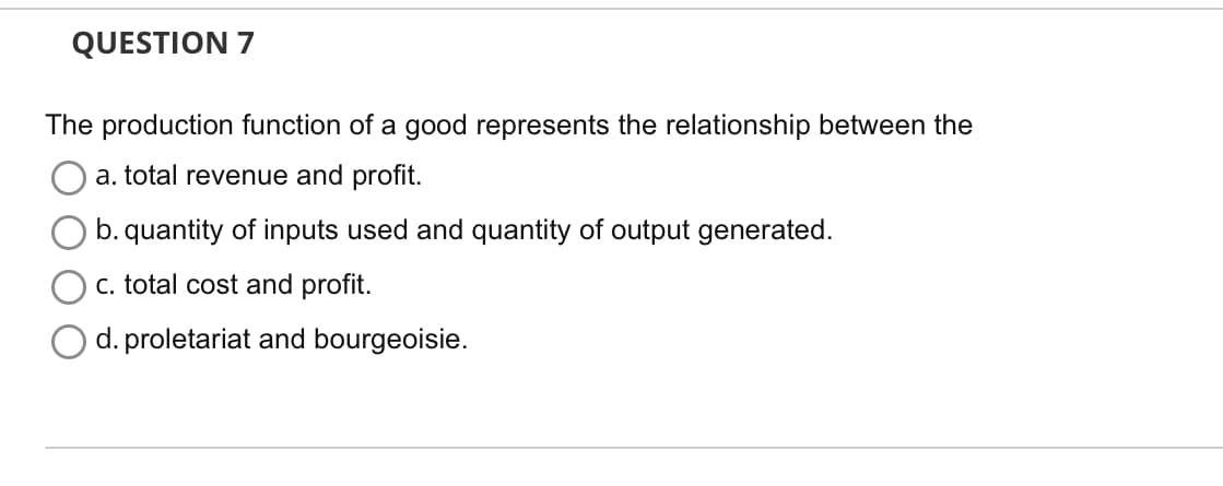 QUESTION 7
The production function of a good represents the relationship between the
a. total revenue and profit.
b. quantity of inputs used and quantity of output generated.
c. total cost and profit.
d. proletariat and bourgeoisie.