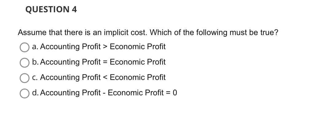 QUESTION 4
Assume that there is an implicit cost. Which of the following must be true?
a. Accounting Profit > Economic Profit
b. Accounting Profit = Economic Profit
c. Accounting Profit < Economic Profit
d. Accounting Profit - Economic Profit = 0