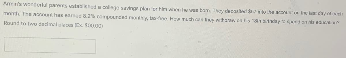 Armin's wonderful parents established a college savings plan for him when he was born. They deposited $57 into the account on the last day of each
month. The account has earned 8.2% compounded monthly, tax-free. How much can they withdraw on his 18th birthday to spend on his education?
Round to two decimal places (Ex. $00.00)