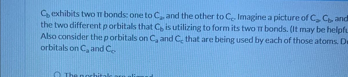 C, exhibits two TT bonds: one to Ca, and the other to Cc. Imagine a picture of C₂, Cb, and
the two different p orbitals that C is utilizing to form its two TT bonds. (It may be helpfu
Also consider the p orbitals on C₂ and C that are being used by each of those atoms. De
orbitals on C₂ and Co.
The norbitale aro alic