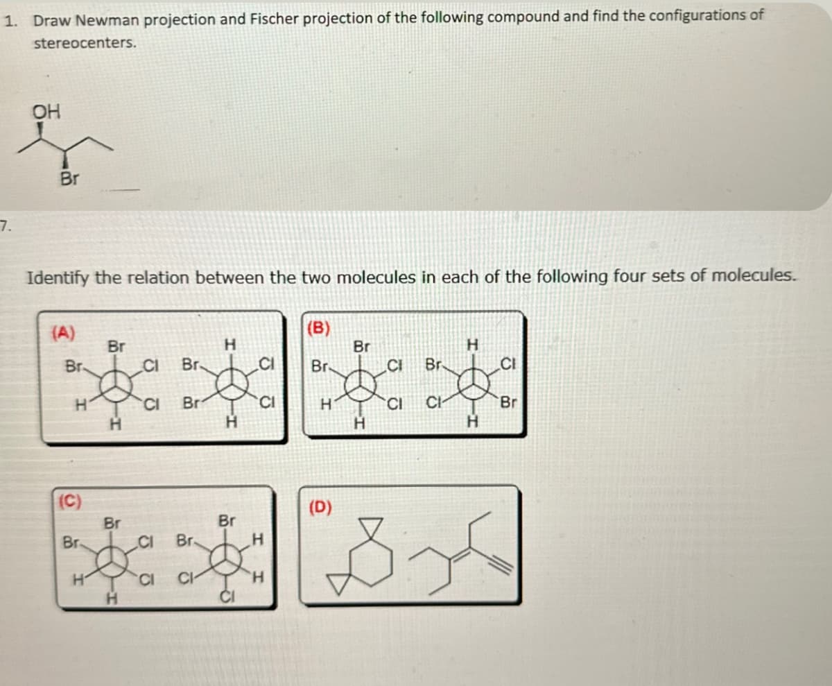 1. Draw Newman projection and Fischer projection of the following compound and find the configurations of
stereocenters.
7.
OH
Br
Identify the relation between the two molecules in each of the following four sets of molecules.
(A)
Br-
CI
Br
H CI Br
(C)
Br.
Br
H
H
Br
H
CI Br
CI CI
H
H
Br
CI
CI
CI
H
H
(B)
Br
Br.
3
H
H
(D)
CI Br
CI CI
B-
H
H
CI
Bri