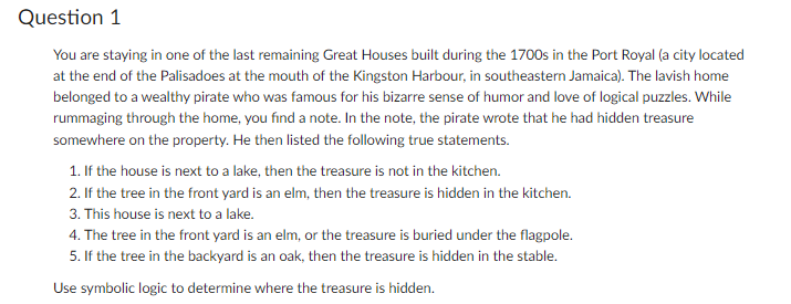 Question 1
You are staying in one of the last remaining Great Houses built during the 1700s in the Port Royal (a city located
at the end of the Palisadoes at the mouth of the Kingston Harbour, in southeastern Jamaica). The lavish home
belonged to a wealthy pirate who was famous for his bizarre sense of humor and love of logical puzzles. While
rummaging through the home, you find a note. In the note, the pirate wrote that he had hidden treasure
somewhere on the property. He then listed the following true statements.
1. If the house is next to a lake, then the treasure is not in the kitchen.
2. If the tree in the front yard is an elm, then the treasure is hidden in the kitchen.
3. This house is next to a lake.
4. The tree in the front yard is an elm, or the treasure is buried under the flagpole.
5. If the tree in the backyard is an oak, then the treasure is hidden in the stable.
Use symbolic logic to determine where the treasure is hidden.