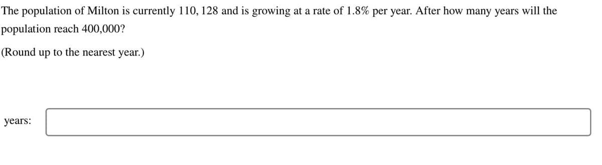 The population of Milton is currently 110, 128 and is growing at a rate of 1.8% per year. After how many years will the
population reach 400,000?
(Round up to the nearest year.)
years: