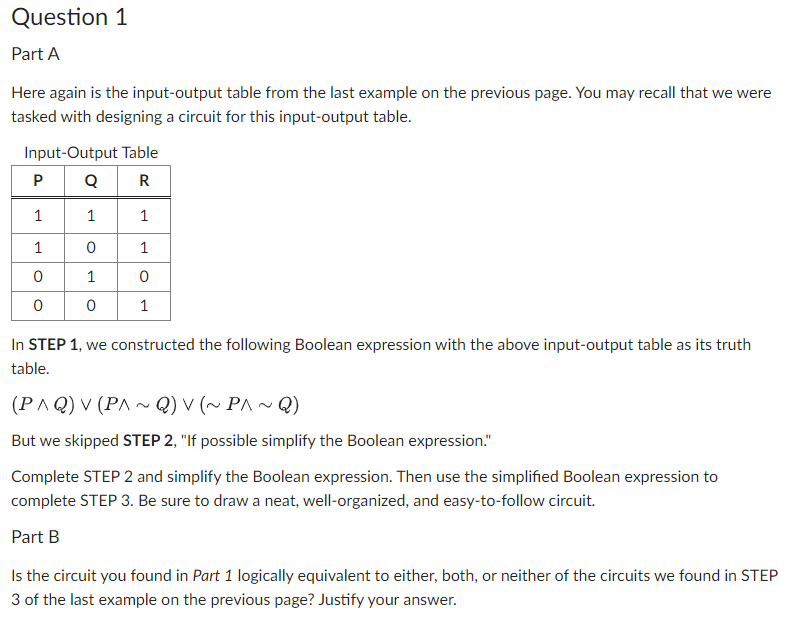 Question 1
Part A
Here again is the input-output table from the last example on the previous page. You may recall that we were
tasked with designing a circuit for this input-output table.
Input-Output Table
PQR
1
0
1
0
1
1
0
0
1
1
0
1
In STEP 1, we constructed the following Boolean expression with the above input-output table as its truth
table.
(PAQ) V (PA~Q) V (~ P^~Q)
But we skipped STEP 2, "If possible simplify the Boolean expression."
Complete STEP 2 and simplify the Boolean expression. Then use the simplified Boolean expression to
complete STEP 3. Be sure to draw a neat, well-organized, and easy-to-follow circuit.
Part B
Is the circuit you found in Part 1 logically equivalent to either, both, or neither of the circuits we found in STEP
3 of the last example on the previous page? Justify your answer.