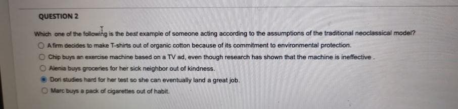 QUESTION 2
Which one of the following is the best example of someone acting according to the assumptions of the traditional neoclassical model?
O A firm decides to make T-shirts out of organic cotton because of its commitment to environmental protection.
O Chip buys an exercise machine based on a TV ad, even though research has shown that the machine is ineffective.
Alenia buys groceries for her sick neighbor out of kindness.
Dori studies hard for her test so she can eventually land a great job.
Marc buys a pack of cigarettes out of habit.