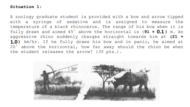 Situation 1:
A zoology graduate student is provided with a bow and arrow tipped
with a syringe of sedative and is assigned to
temperature of a black rhinoceros. The range of his bow when it is
fully drawn and aimed 45° above the horizontal is (91 + 0.1) m. An
aggressive rhino suddenly charges straight towards him at (21 +
1.0) km/hr. If he fully draws his bow and in panic, he aimed at
20° above the horizontal, how far away should the rhino be when
the student releases the arrow? (35 pts.).
measure
the
20°
