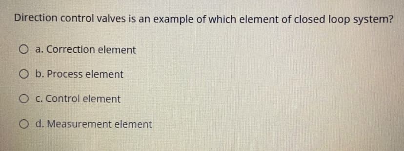 Direction control valves is an example of which element of closed loop system?
O a. Correction element
O b. Process element
O c. Control element
O d. Measurement element
