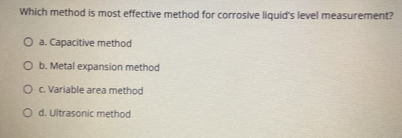 Which method is most effective method for corrosive liquid's level measurement?
O a. Capacitive method
O b. Metal expansion method
O C. Variable area method
O d. Ultrasonic method
