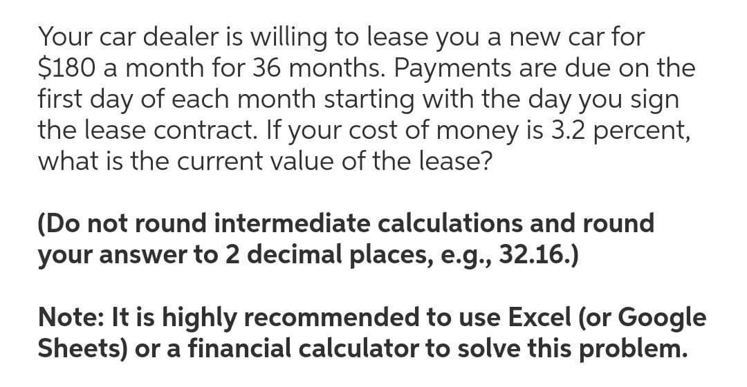 Your car dealer is willing to lease you a new car for
$180 a month for 36 months. Payments are due on the
first day of each month starting with the day you sign
the lease contract. If your cost of money is 3.2 percent,
what is the current value of the lease?
(Do not round intermediate calculations and round
your answer to 2 decimal places, e.g., 32.16.)
Note: It is highly recommended to use Excel (or Google
Sheets) or a financial calculator to solve this problem.
