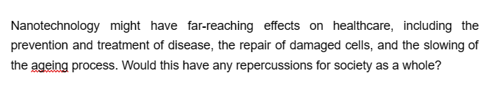 Nanotechnology might have far-reaching effects on healthcare, including the
prevention and treatment of disease, the repair of damaged cells, and the slowing of
the ageing process. Would this have any repercussions for society as a whole?