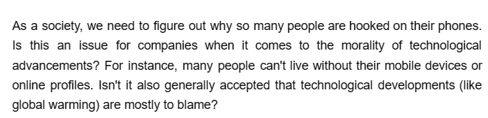 As a society, we need to figure out why so many people are hooked on their phones.
Is this an issue for companies when it comes to the morality of technological
advancements? For instance, many people can't live without their mobile devices or
online profiles. Isn't it also generally accepted that technological developments (like
global warming) are mostly to blame?