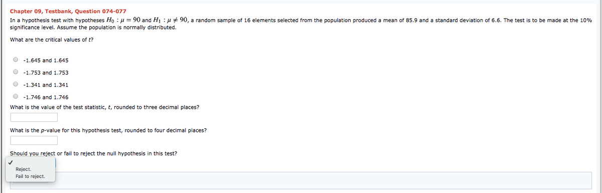 Chapter 09, Testbank, Question 074-077
In a hypothesis test with hypotheses Ho : H = 90 and H : H # 90, a random sample of 16 elements selected from the population produced a mean of 85.9 and a standard deviation of 6.6. The test is to be made at the 10%
significance level. Assume the population is normally distributed.
What are the critical values of t?
O -1.645 and 1.645
-1.753 and 1.753
-1.341 and 1.341
-1.746 and 1.746
What is the value of the test statistic,
rounded to three decimal places?
What is the p-value for this hypothesis test, rounded to four decimal places?
Should you reject or fail to reject the null hypothesis in this test?
Reject.
Fail
reject.
