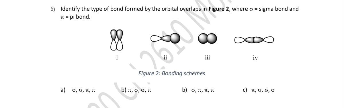 6) Identify the type of bond formed by the orbital overlaps in Figure 2, where o = sigma bond and
TT = pi bond.
%3D
∞∞
i
ii
iii
iv
Figure 2: Bonding schemes
a) o, 0, T, T
b) t, 6, 0, T
b) σ , π, π, π
C ) π, σ, σ, σ
