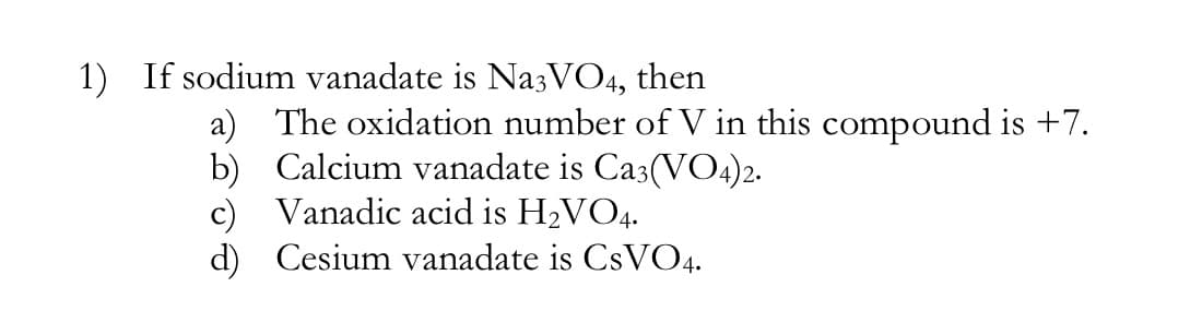 1) If sodium vanadate is NazVO4, then
a) The oxidation number of V in this compound is +7.
b) Calcium vanadate is Ca3(VO4)2.
c) Vanadic acid is H2VO4.
d) Cesium vanadate is CSVO4.
