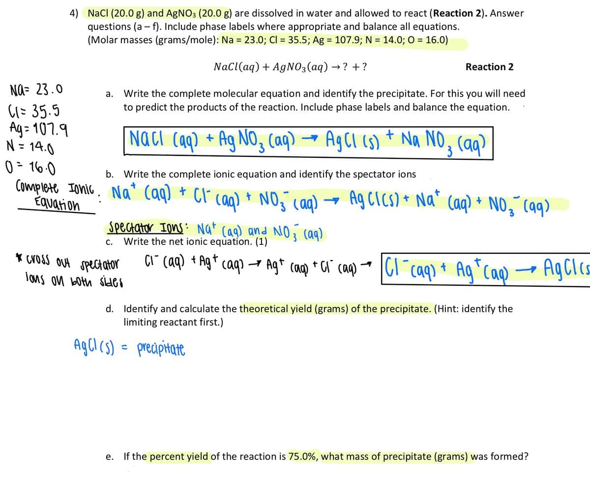 4) NacI (20.0 g) and AgNO3 (20.0 g) are dissolved in water and allowed to react (Reaction 2). Answer
questions (a – f). Include phase labels where appropriate and balance all equations.
(Molar masses (grams/mole): Na = 23.0; Cl = 35.5; Ag = 107.9; N = 14.0; O = 16.0)
%3D
%3|
Nacl(aq) + AgNO3(aq) → ? + ?
Reaction 2
Na- 23.0
Write the complete molecular equation and identify the precipitate. For this you will need
to predict the products of the reaction. Include phase labels and balance the equation.
а.
(1: 35.5
Ay= 107.9
N = 14.0
0 = 16.0
Complete Ionic. Na* (aq) * CF caq) * NO caq)
Equation
Naci caq) +
Ag NO, Caq)
AgCI (s) + Na NO, (aq)
%3D
b. Write the complete ionic equation and identify the spectator ions
Ag CICS) * Na" Caq) + NO, Caq)
Spectator Ions: Nat cag) and NO3 (aq)
Write the net ionic equation. (1)
С.
* Cross Out spect ator
çi" caq) + Ag* caq) → Ag* cap * Ca" cag) * I61 caq) + Ag`Caq
Ag*Cap
AgClcs
lons on both sides
d. Identify and calculate the theoretical yield (grams) of the precipitate. (Hint: identify the
limiting reactant first.)
AgCl cs) =
precipitate
If the percent yield of the reaction is 75.0%, what mass of precipitate (grams) was formed?
е.
