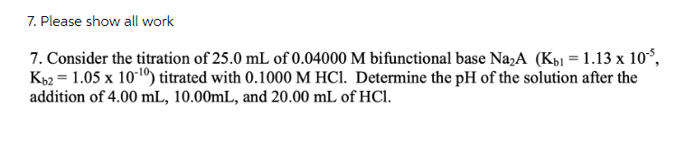 7. Please show all work
7. Consider the titration of 25.0 mL of 0.04000 M bifunctional base Na,A (Kb1 = 1.13 x 10°,
K62 = 1.05 x 101) titrated with 0.1000 M HCI. Determine the pH of the solution after the
addition of 4.00 mL, 10.00mL, and 20.00 mL of HCl.
