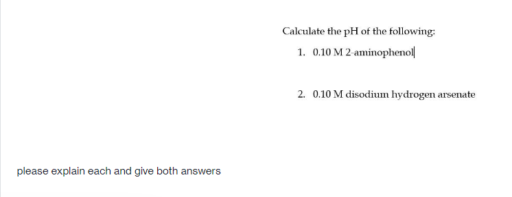 Calculate the pH of the following:
1. 0.10 M 2-aminophenol
2. 0.10 M disodium hydrogen arsenate
please explain each and give both answers
