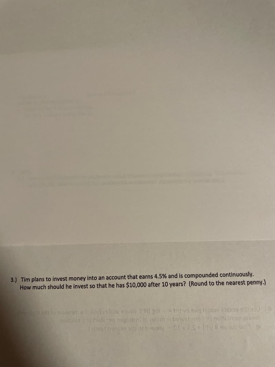 3.) Tim plans to invest money into an account that earns 4.5% and is compounded continuously.
How much should he invest so that he has $10,000 after 10 years? (Round to the nearest penny.)
wmbydo lo 90ome2Holyibb6 sisdwCH) gol-Hq vd evig lsbom ibios stecu
nculo2 c to (19dileq nagoibyil to aalom banuesam) tH notiesoo ndl
