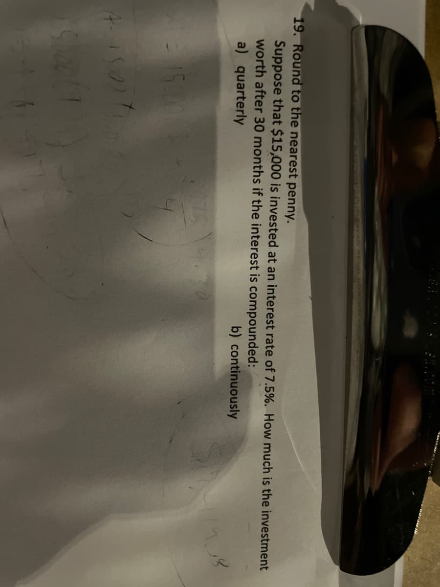 19. Round to the nearest penny.
Suppose that $15,000 is invested at an interest rate of 7.5%. How much is the investment
worth after 30 months if the interest is compounded:
a) quarterly
b) continuously
