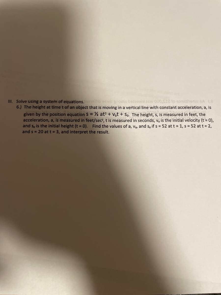 III. Solve using a system of equations.enetib 9eit gnoms betaevni 26w 000,s12 to sanstiherini nA (.8
6.) The height at time t of an object that is moving in a vertical line with constant acceleration, a, is
given by the position equation S = ½ at? + Vot + So. The height, s, is measured in feet, the
acceleration, a, is measured in feet/sec?, t is measured in seconds, v, is the initial velocity (t = 0),
and s, is the initial height (t = 0). Find the values of a, v, and s, if s = 52 at t = 1, s = 52 at t = 2,
and s = 20 att = 3, and interpret the result.
