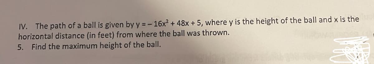 IV. The path of a ball is given by y = - 16x? + 48x + 5, where y is the height of the ball and x is the
horizontal distance (in feet) from where the ball was thrown.
5. Find the maximum height of the ball.
