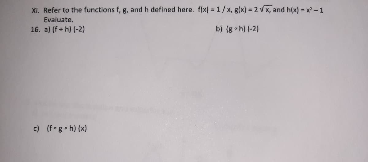 XI. Refer to the functions f, g, and h defined here. f(x) = 1/x, g(x) = 2 v x, and h(x) = x2-1
Evaluate.
16. a) (f+ h) (-2)
b) (g h) (-2)
c) (f g•h) (x)
