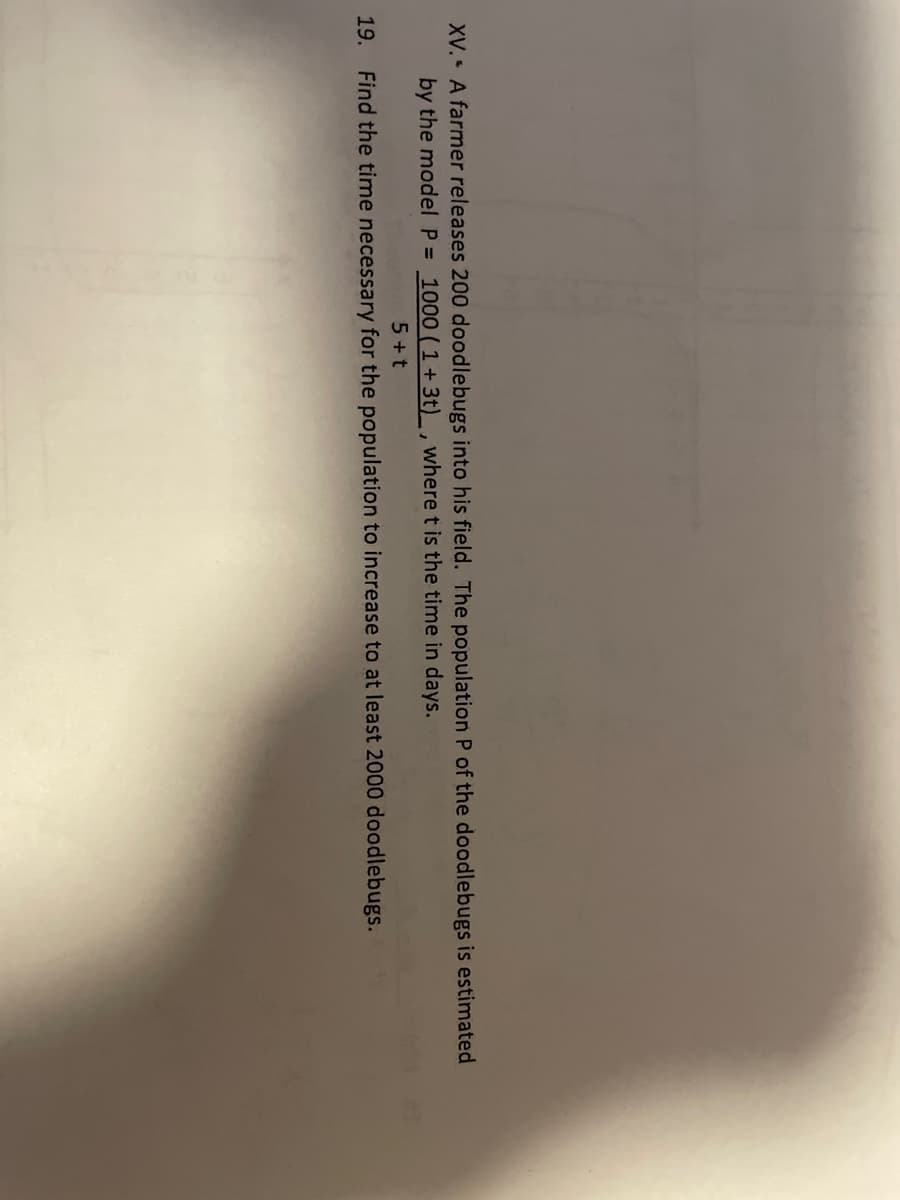 **Problem XV**: A farmer releases 200 doodlebugs into his field. The population \( P \) of the doodlebugs is estimated by the model:

\[
P = \frac{1000}{1 + 3e^{-\frac{5t}{t+1}}}
\]

where \( t \) is the time in days.

**Problem 19**: Find the time necessary for the population to increase to at least 2,000 doodlebugs.

*Note*: This problem involves exponential growth modeling of a doodlebug population. To solve it, you need to determine the time \( t \) such that \( P \geq 2000 \).