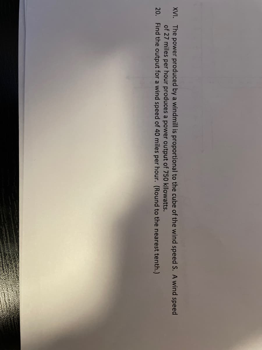 XVI. The power produced by a windmill is proportional to the cube of the wind speed S. A wind speed
of 27 miles per hour produces a power output of 750 kilowatts.
20. Find the output for a wind speed of 40 miles per hour. (Round to the nearest tenth.)
