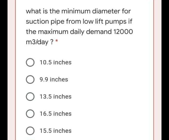 what is the minimum diameter for
suction pipe from low lift pumps if
the maximum daily demand 12000
m3/day ? *
10.5 inches
9.9 inches
O 13.5 inches
O 16.5 inches
O 15.5 inches
