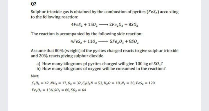 Q2
Sulphur trioxide gas is obtained by the combustion of pyrites (FeS2) according
to the following reaction:
4FES, + 150, 2Fe,03 + 8S0,
The reaction is accompanied by the following side reaction:
4FES, + 110, 5Fe,0, + 8S0,
Assume that 80% (weight) of the pyrites charged reacts to give sulphur trioxide
and 20% reacts giving sulphur dioxide.
a) How many kilograms pf pyrites charged will give 100 kg of SO,?
b) How many kilograms of oxygen will be consumed in the reaction?
Mwt:
C,Ha = 42, NH, = 17,02 = 32, C,H,N = 53, H20 = 18, N2 = 28, FeSz = 120
Fe20, = 136, SO, = 80, SO, = 64
