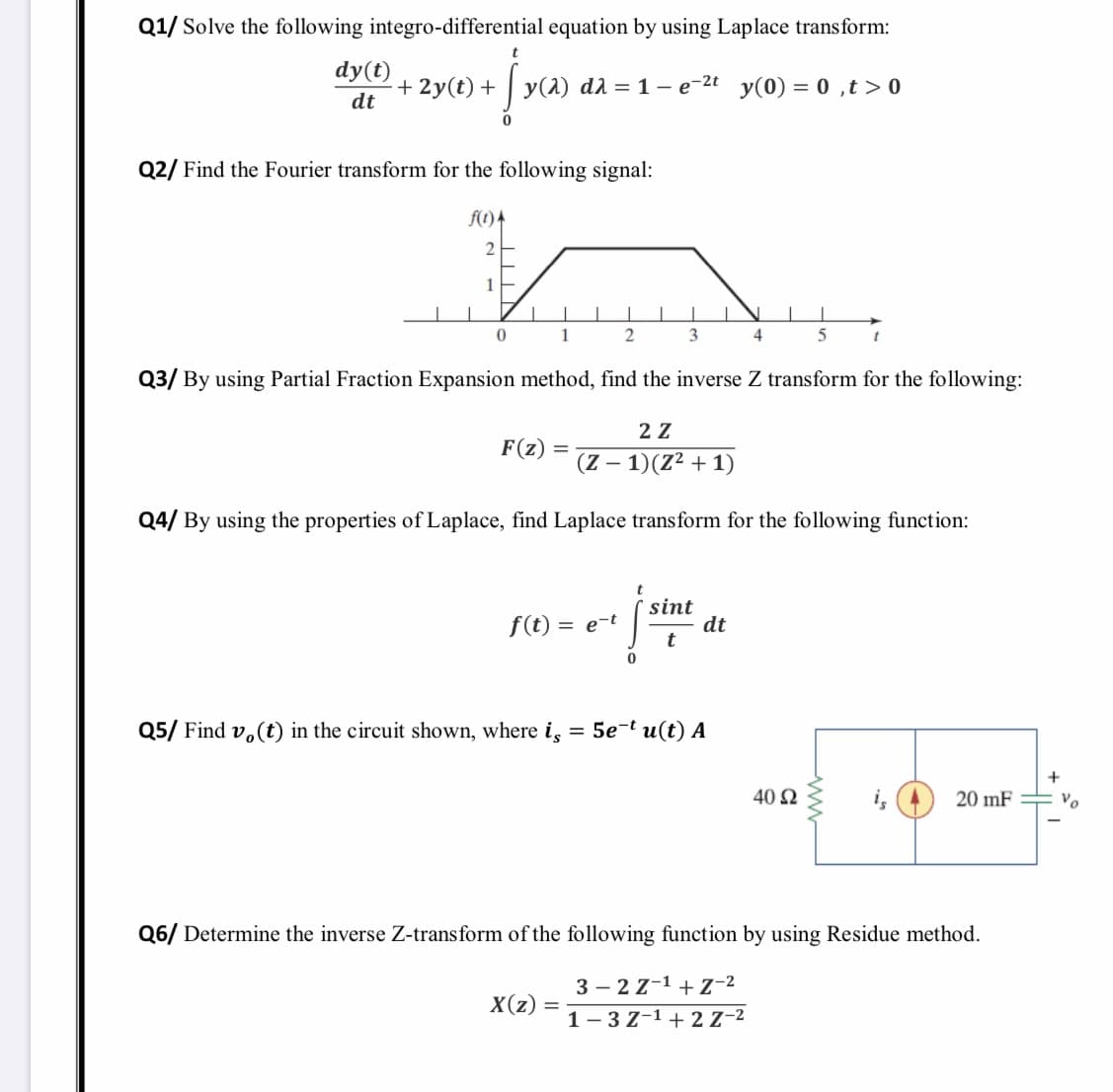 Q1/ Solve the following integro-differential equation by using Laplace transform:
dy(t)
+ 2y(t) +
y(1) da = 1 – e-2t y(0) = 0 ,t > 0
dt
Q2/ Find the Fourier transform for the following signal:
f(1) 4
1
1
3.
4
Q3/ By using Partial Fraction Expansion method, find the inverse Z transform for the following:
2 Z
F(z) =
(Z – 1)(Z² + 1)
Q4/ By using the properties of Laplace, find Laplace transform for the following function:
sint
dt
f(t) = e-t
%3D
Q5/ Find v, (t) in the circuit shown, where i, = 5e-t u(t) A
40 2
20 mF
Vo
Q6/ Determine the inverse Z-transform of the following function by using Residue method.
3 – 2 z-1 + Z-2
X(z)
1- 3Z-1 + 2 Z-2
