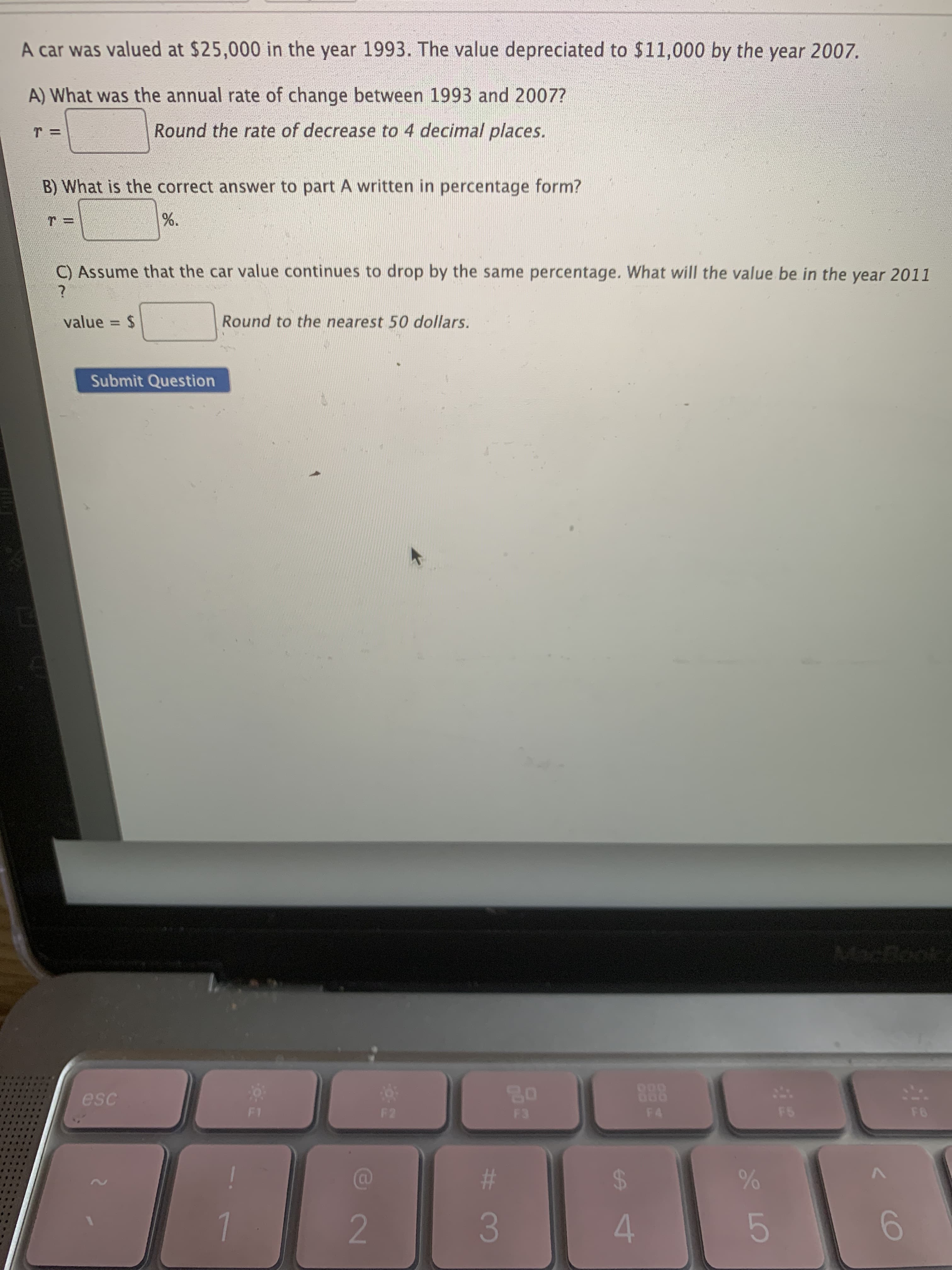 %24
%23
A car was valued at $25,000 in the year 1993. The value depreciated to $11,000 by the year 2007.
A) What was the annual rate of change between 1993 and 2007?
Round the rate of decrease to 4 decimal places.
B) What is the correct answer to part A written in percentage form?
C) Assume that the car value continues to drop by the same percentage. What will the value be in the year 2011
value = $
Round to the nearest 50 dollars.
%3D
Submit Question
888
F4
esc
F2
2.
6.
3.
4.
