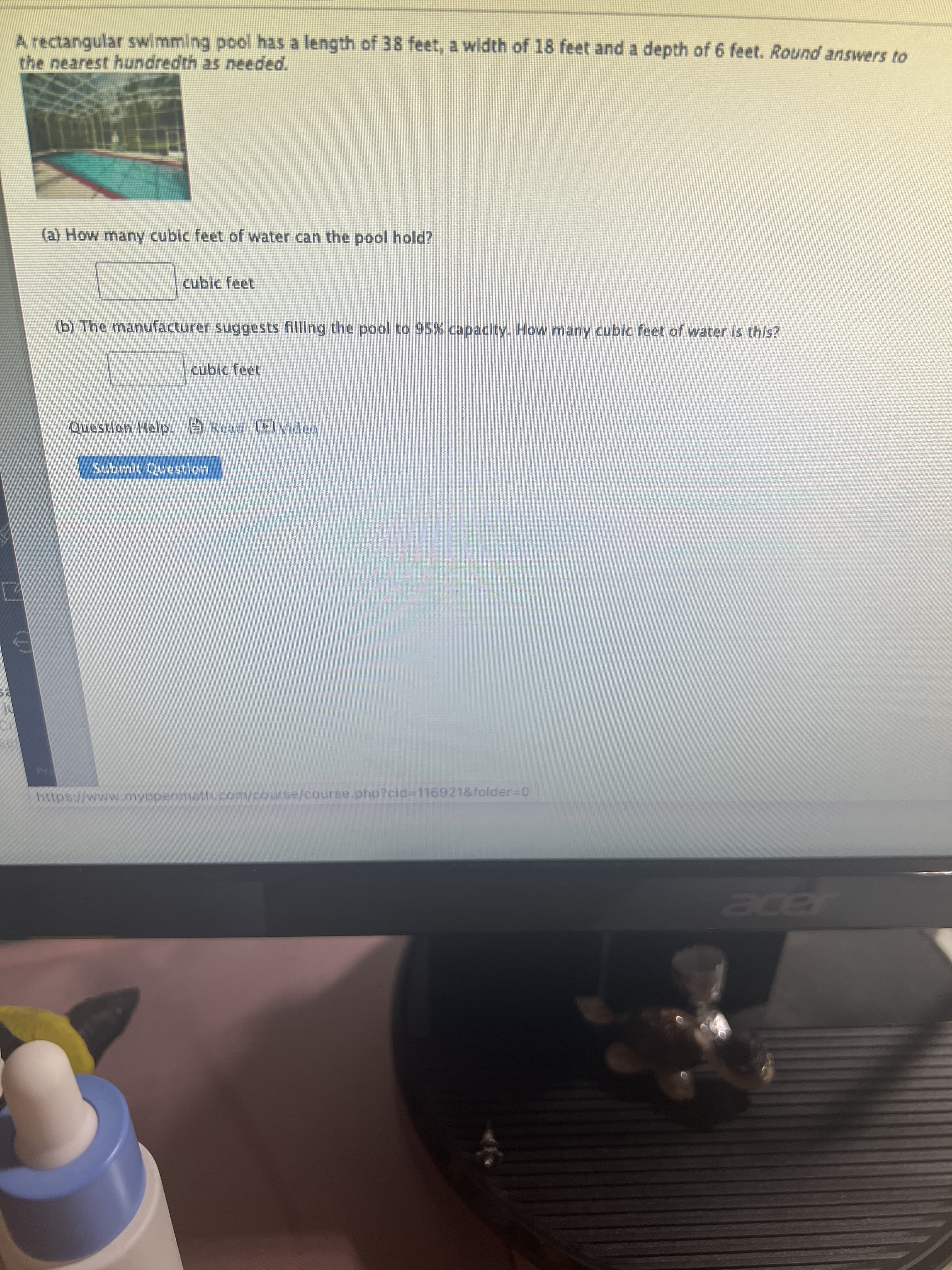 A rectangular swimming pool has a length of 38 feet, a width of 18 feet and a depth of 6 feet. Round answers to
the nearest hundredth as needed.
(a) How many cubic feet of water can the pool hold?
cubic feet
(b) The manufacturer suggests filling the pool to 95% capacity. How many cubic feet of water is this?
cubic feet
Question Help: e Read CCv dea
Submit Questlon
https://www.myopenmath.com/course/course.php?cid%3D116921&folder-D0
