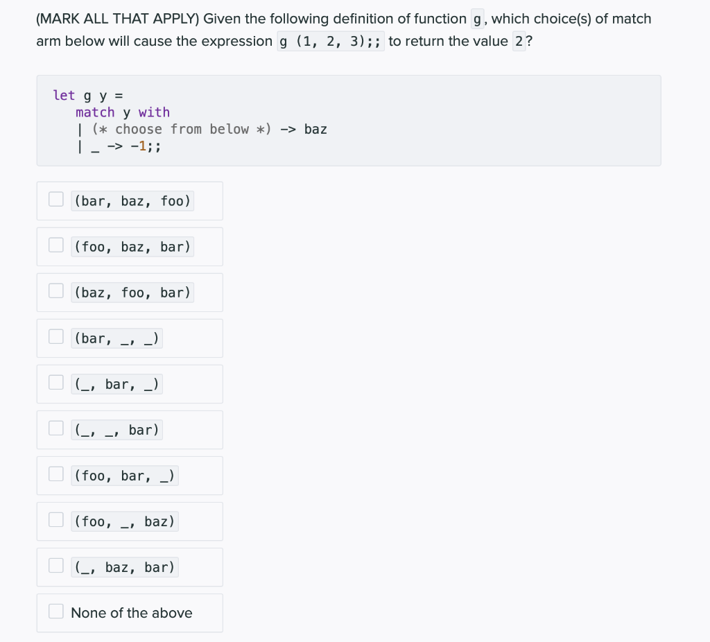 (MARK ALL THAT APPLY) Given the following definition of function g, which choice(s) of match
arm below will cause the expression g (1, 2, 3);; to return the value 2?
let g y =
match y with
| (* choose from below *) -> baz
| _ -> -1;;
(bar, baz, foo)
(foo, baz, bar)
(baz, foo, bar)
(bar, _)
-1
(, bar, _)
G-
bar)
(foo, bar, _)
(foo, -
baz)
(_, baz, bar)
None of the above