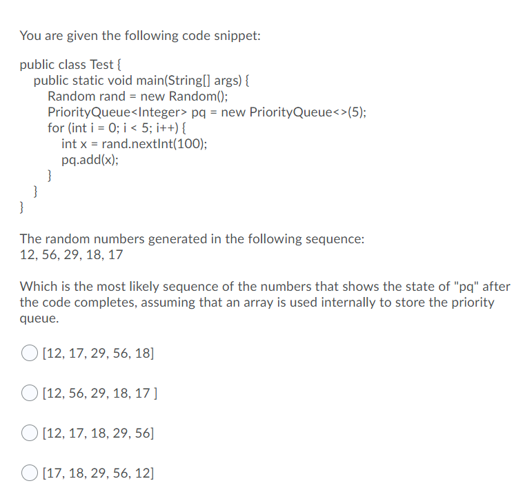 You are given the following code snippet:
public class Test{
public static void main(String[] args) {
Random rand = new Random();
PriorityQueue<Integer> pq = new PriorityQueue<>(5);
for (int i = 0; i < 5; i++) {
int x = rand.nextInt(100);
pq.add(x);
}
}
}
The random numbers generated in the following sequence:
12, 56, 29, 18, 17
Which is the most likely sequence of the numbers that shows the state of "pq" after
the code completes, assuming that an array is used internally to store the priority
queue.
[12, 17, 29, 56, 18]
[12, 56, 29, 18, 17]
[12, 17, 18, 29, 56]
[17, 18, 29, 56, 12]