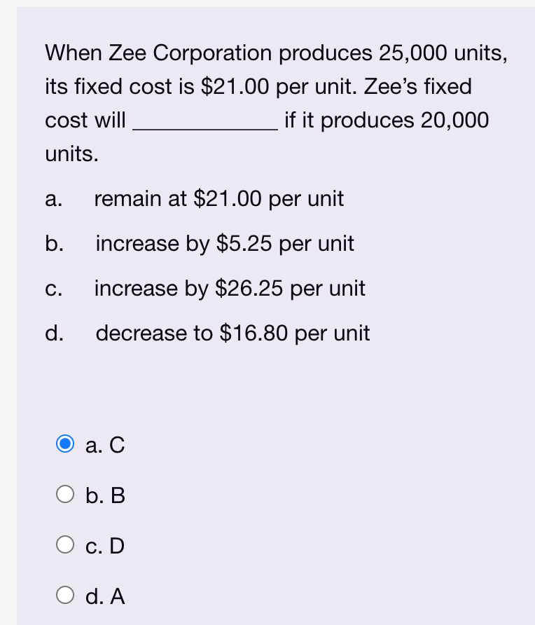 When Zee Corporation produces 25,000 units,
its fixed cost is $21.00 per unit. Zee's fixed
cost will
if it produces 20,000
units.
а.
remain at $21.00 per unit
b.
increase by $5.25 per unit
С.
increase by $26.25 per unit
d.
decrease to $16.80 per unit
а. С
ОБ. В
с. D
O d. A
