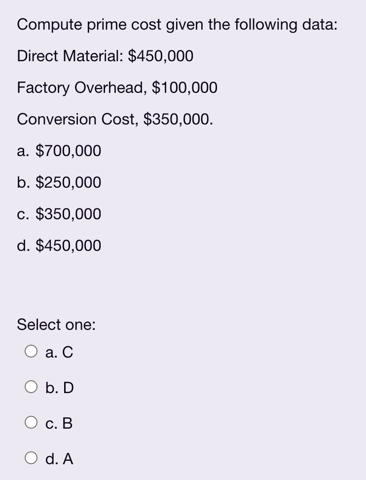 Compute prime cost given the following data:
Direct Material: $450,000
Factory Overhead, $100,000
Conversion Cost, $350,000.
a. $700,000
b. $250,000
c. $350,000
d. $450,000
Select one:
а. С
O b. D
С. В
O d. A
