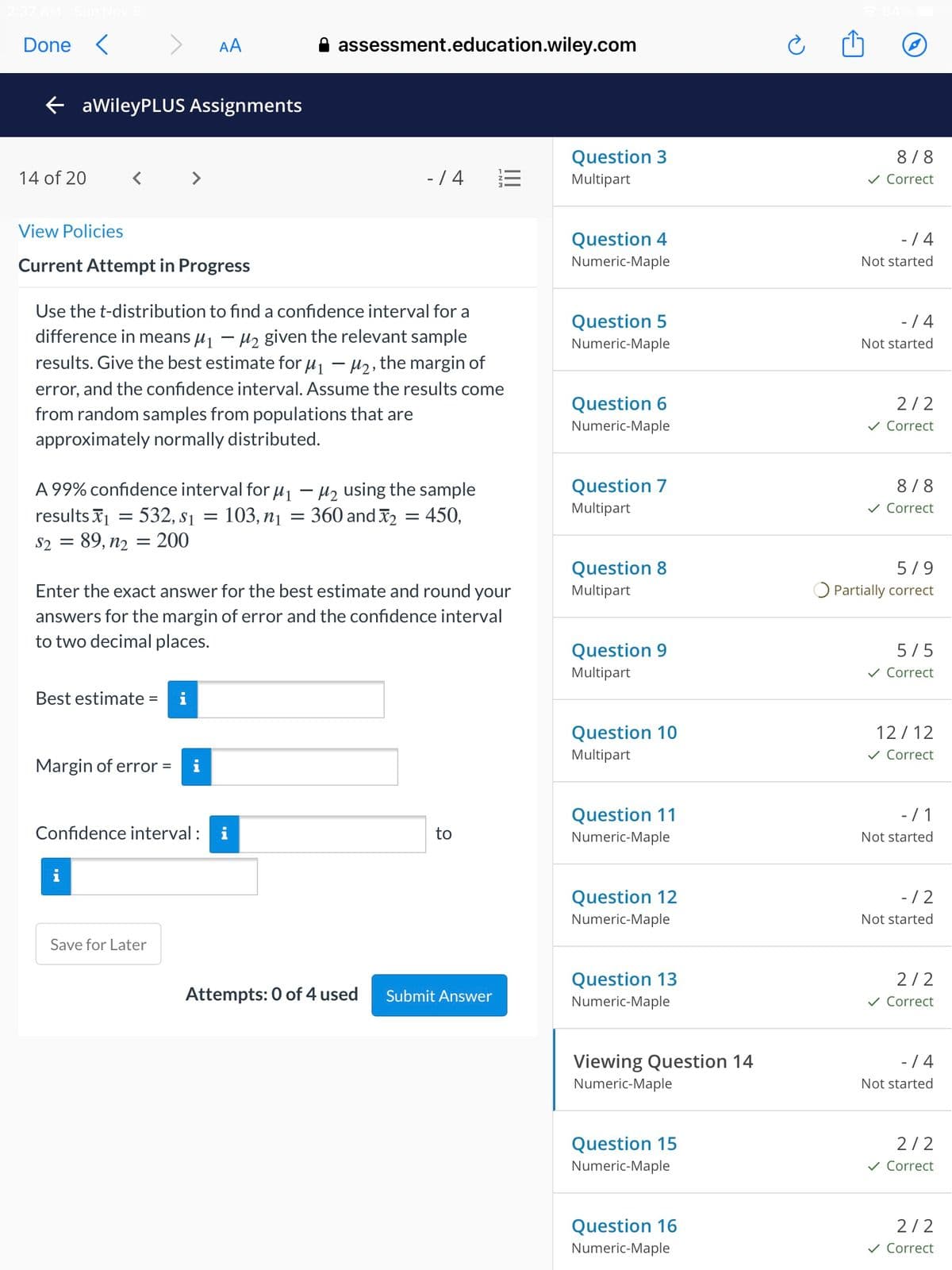 Done
AA
assessment.education.wiley.com
E aWileyPLUS Assignments
Question 3
8/8
14 of 20
- / 4
Multipart
v Correct
View Policies
- / 4
Question 4
Numeric-Maple
Current Attempt in Progress
Not started
Use the t-distribution to find a confidence interval for a
Question 5
- / 4
difference in means µj – µz given the relevant sample
results. Give the best estimate for µj – µ2, the margin of
Numeric-Maple
Not started
error, and the confidence interval. Assume the results come
Question 6
2/2
from random samples from populations that are
Numeric-Maple
v Correct
approximately normally distributed.
Question 7
8/8
A 99% confidence interval for u - µz using the sample
103, n1
Multipart
v Correct
results X1
532, s1
360 and 2 = 450,
S2 = 89, n2 = 200
Question 8
5/9
Enter the exact answer for the best estimate and round your
Multipart
Partially correct
answers for the margin of error and the confidence interval
to two decimal places.
Question 9
5/5
Multipart
v Correct
Best estimate =
Question 10
12 / 12
Multipart
v Correct
Margin of error =
Question 11
-/ 1
Confidence interval : i
to
Numeric-Maple
Not started
Question 12
- /2
Numeric-Maple
Not started
Save for Later
Question 13
2/2
Attempts: 0 of 4 used
Submit Answer
Numeric-Maple
v Correct
Viewing Question 14
- / 4
Numeric-Maple
Not started
Question 15
2/2
Numeric-Maple
v Correct
Question 16
2/2
Numeric-Maple
v Correct
